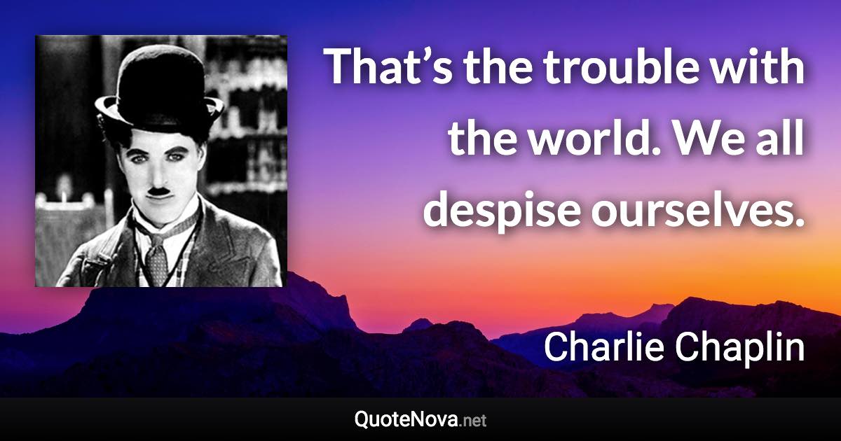 That’s the trouble with the world. We all despise ourselves. - Charlie Chaplin quote