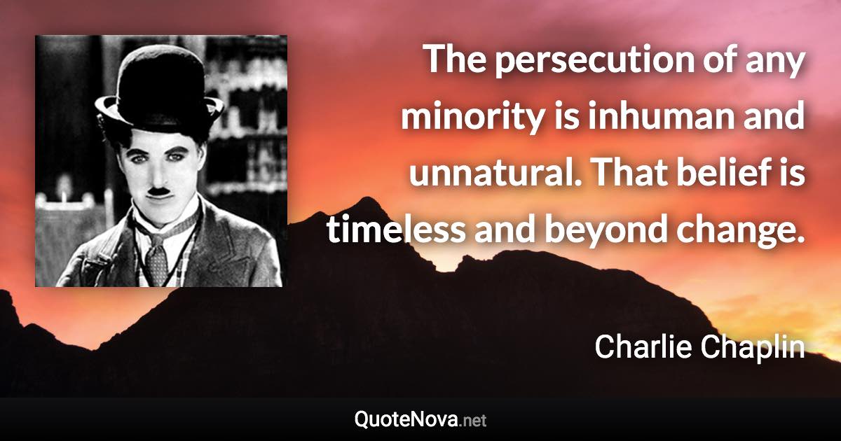 The persecution of any minority is inhuman and unnatural. That belief is timeless and beyond change. - Charlie Chaplin quote