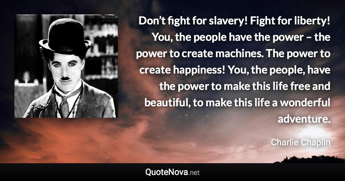 Don’t fight for slavery! Fight for liberty! You, the people have the power – the power to create machines. The power to create happiness! You, the people, have the power to make this life free and beautiful, to make this life a wonderful adventure. - Charlie Chaplin quote