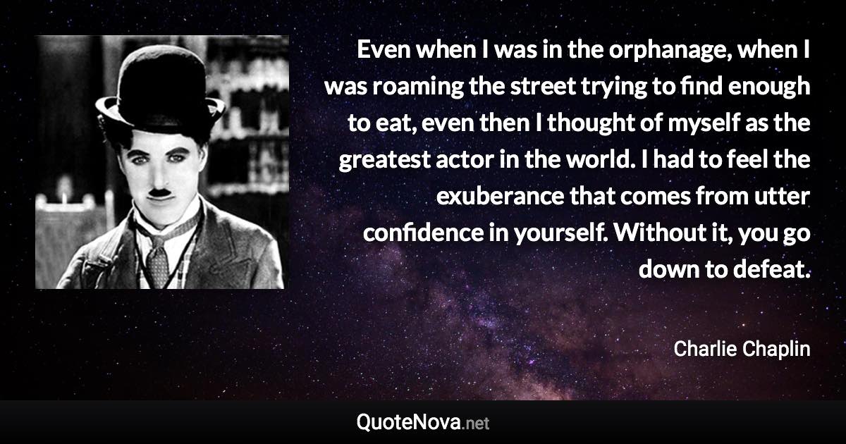 Even when I was in the orphanage, when I was roaming the street trying to find enough to eat, even then I thought of myself as the greatest actor in the world. I had to feel the exuberance that comes from utter confidence in yourself. Without it, you go down to defeat. - Charlie Chaplin quote