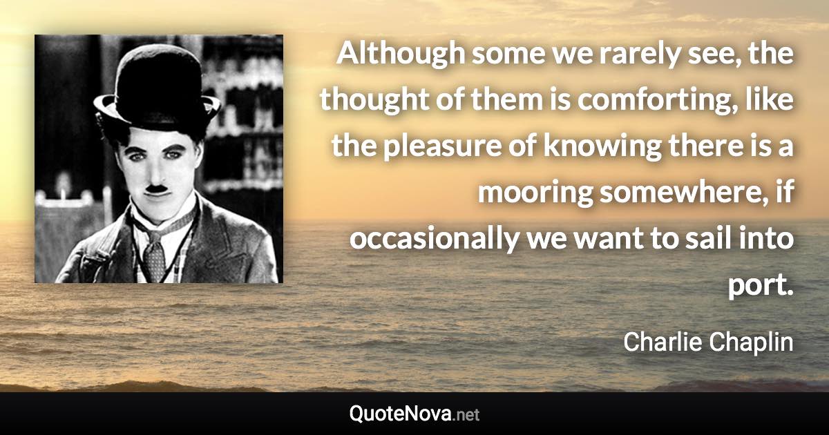 Although some we rarely see, the thought of them is comforting, like the pleasure of knowing there is a mooring somewhere, if occasionally we want to sail into port. - Charlie Chaplin quote