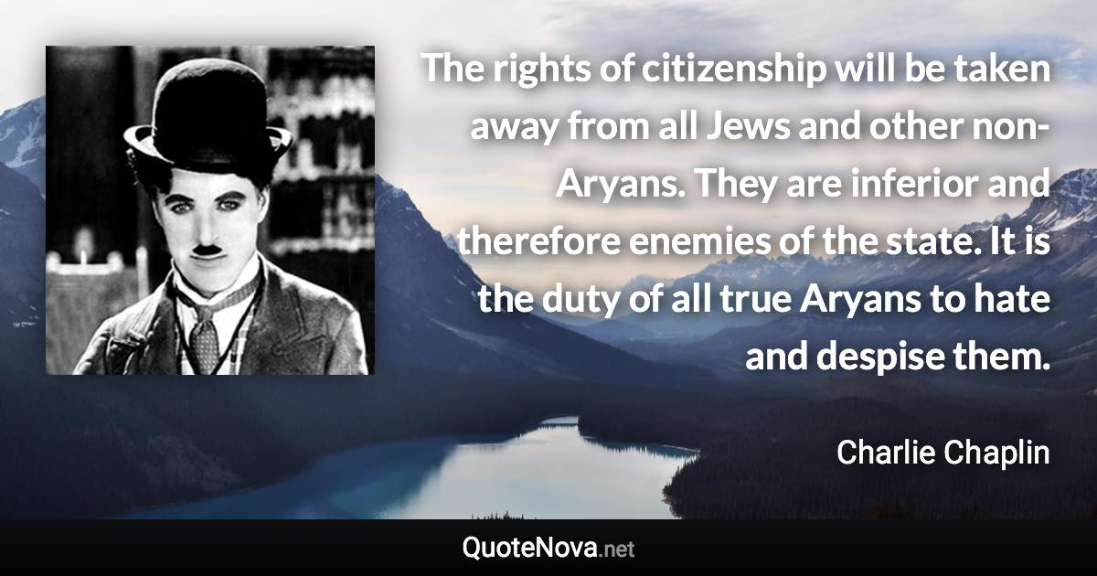 The rights of citizenship will be taken away from all Jews and other non-Aryans. They are inferior and therefore enemies of the state. It is the duty of all true Aryans to hate and despise them. - Charlie Chaplin quote