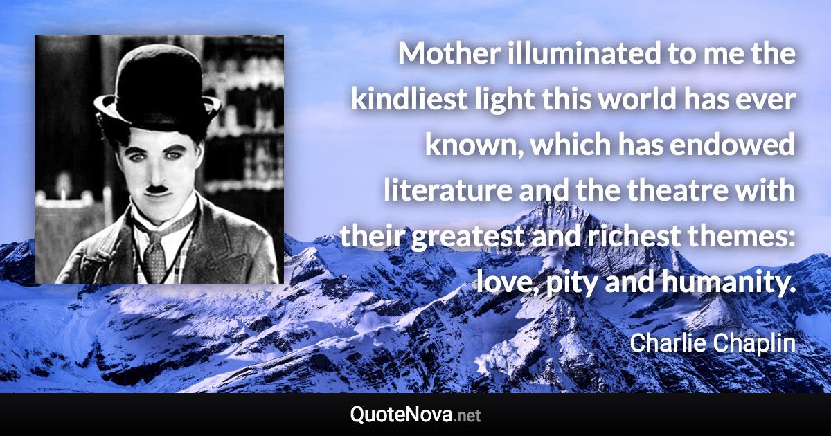 Mother illuminated to me the kindliest light this world has ever known, which has endowed literature and the theatre with their greatest and richest themes: love, pity and humanity. - Charlie Chaplin quote