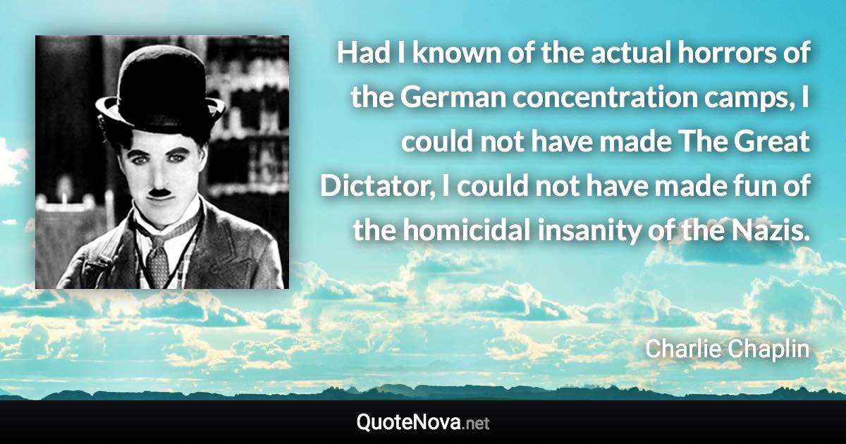 Had I known of the actual horrors of the German concentration camps, I could not have made The Great Dictator, I could not have made fun of the homicidal insanity of the Nazis. - Charlie Chaplin quote