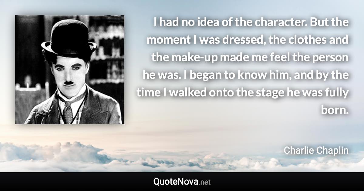 I had no idea of the character. But the moment I was dressed, the clothes and the make-up made me feel the person he was. I began to know him, and by the time I walked onto the stage he was fully born. - Charlie Chaplin quote