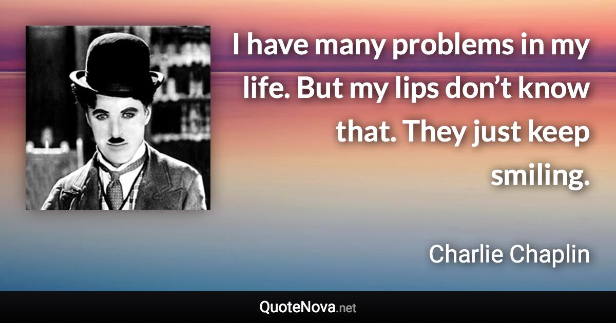 I have many problems in my life. But my lips don’t know that. They just keep smiling. - Charlie Chaplin quote