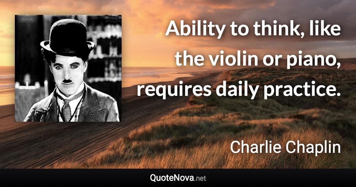 Ability to think, like the violin or piano, requires daily practice. - Charlie Chaplin quote