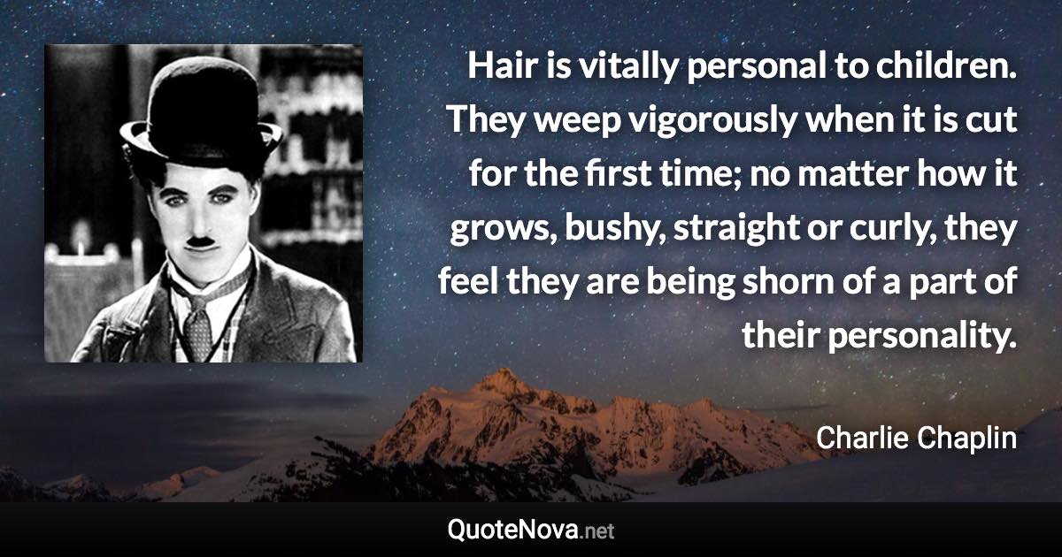 Hair is vitally personal to children. They weep vigorously when it is cut for the first time; no matter how it grows, bushy, straight or curly, they feel they are being shorn of a part of their personality. - Charlie Chaplin quote