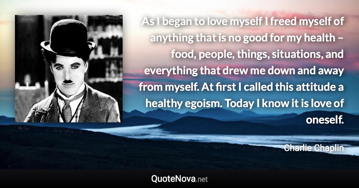 As I began to love myself I freed myself of anything that is no good for my health – food, people, things, situations, and everything that drew me down and away from myself. At first I called this attitude a healthy egoism. Today I know it is love of oneself. - Charlie Chaplin quote