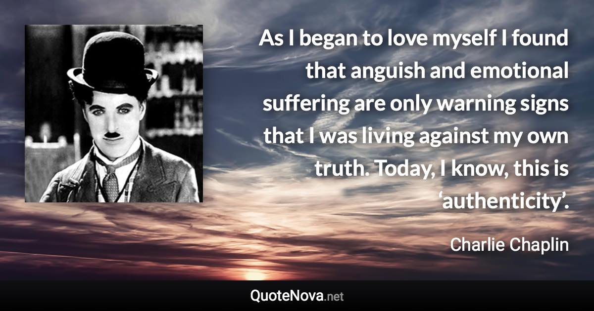 As I began to love myself I found that anguish and emotional suffering are only warning signs that I was living against my own truth. Today, I know, this is ‘authenticity’. - Charlie Chaplin quote