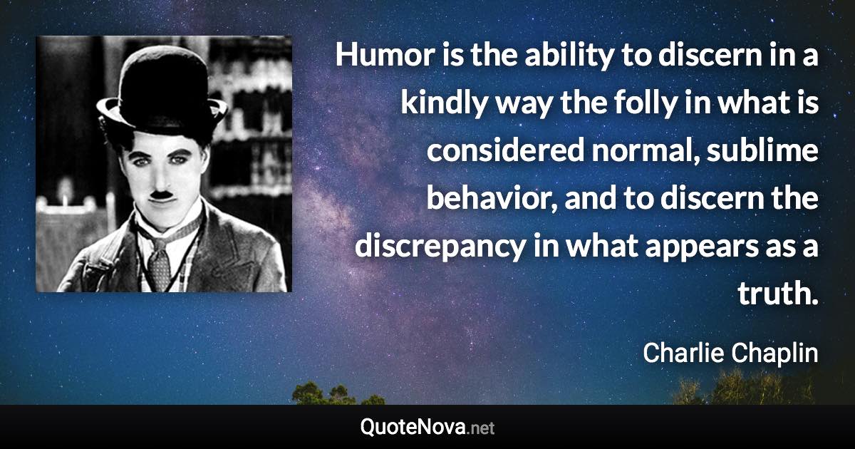 Humor is the ability to discern in a kindly way the folly in what is considered normal, sublime behavior, and to discern the discrepancy in what appears as a truth. - Charlie Chaplin quote