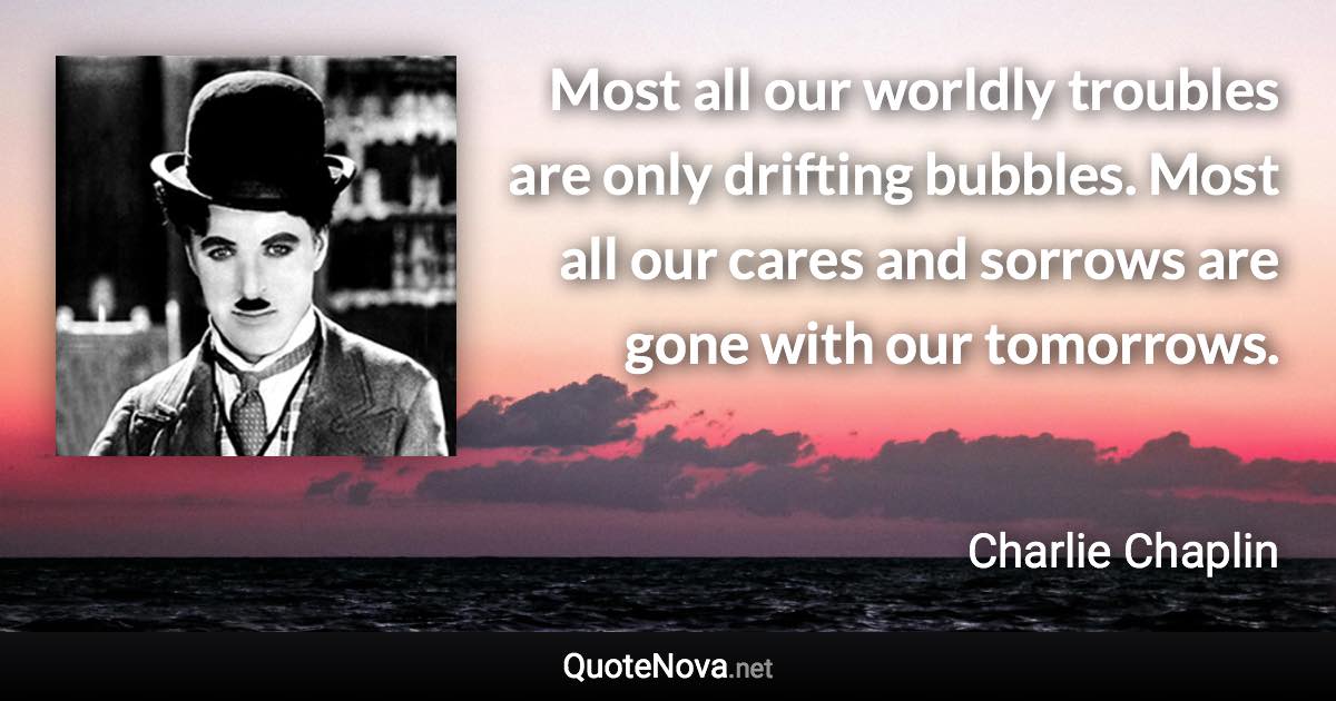 Most all our worldly troubles are only drifting bubbles. Most all our cares and sorrows are gone with our tomorrows. - Charlie Chaplin quote