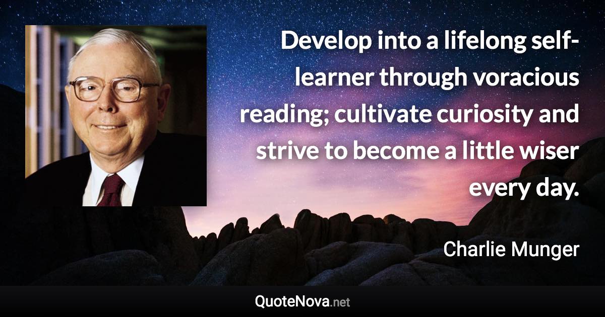 Develop into a lifelong self-learner through voracious reading; cultivate curiosity and strive to become a little wiser every day. - Charlie Munger quote