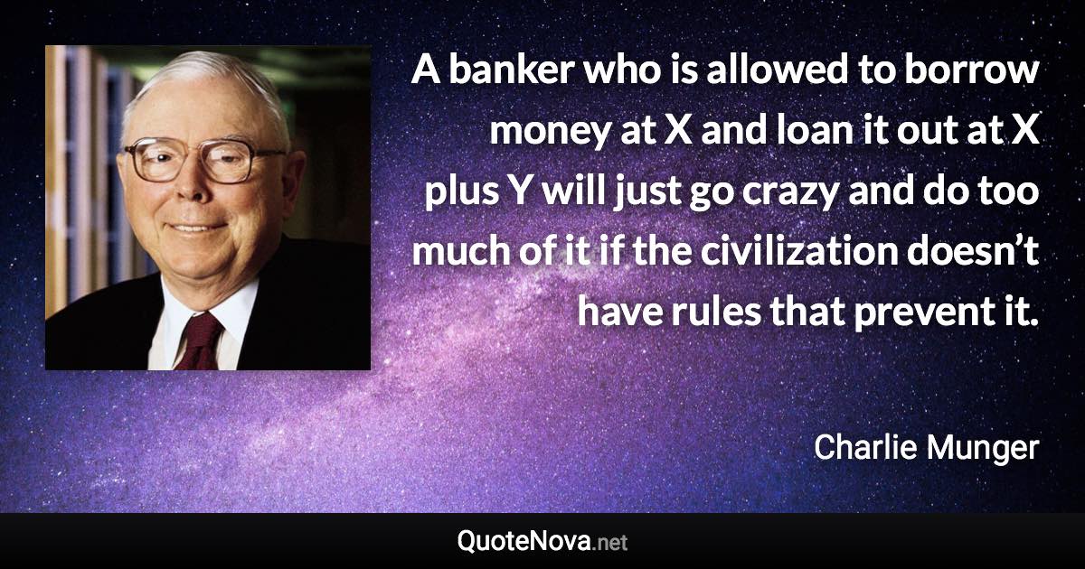 A banker who is allowed to borrow money at X and loan it out at X plus Y will just go crazy and do too much of it if the civilization doesn’t have rules that prevent it. - Charlie Munger quote