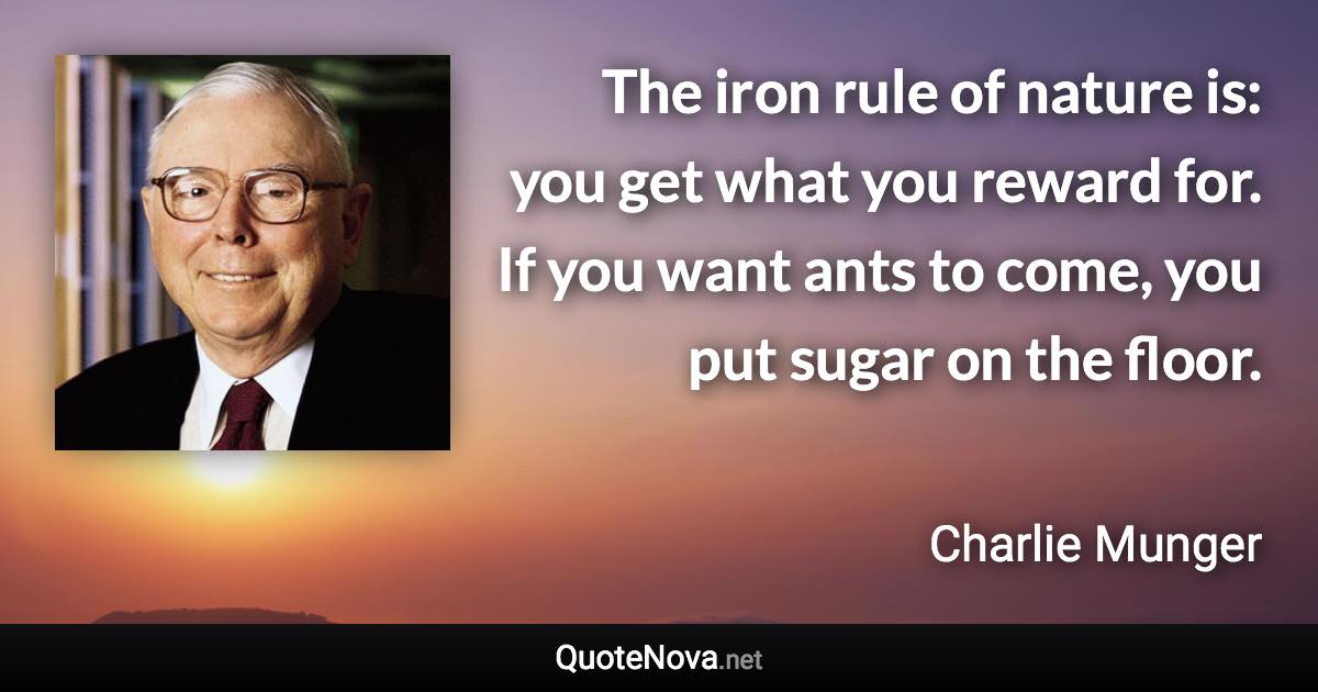 The iron rule of nature is: you get what you reward for. If you want ants to come, you put sugar on the floor. - Charlie Munger quote