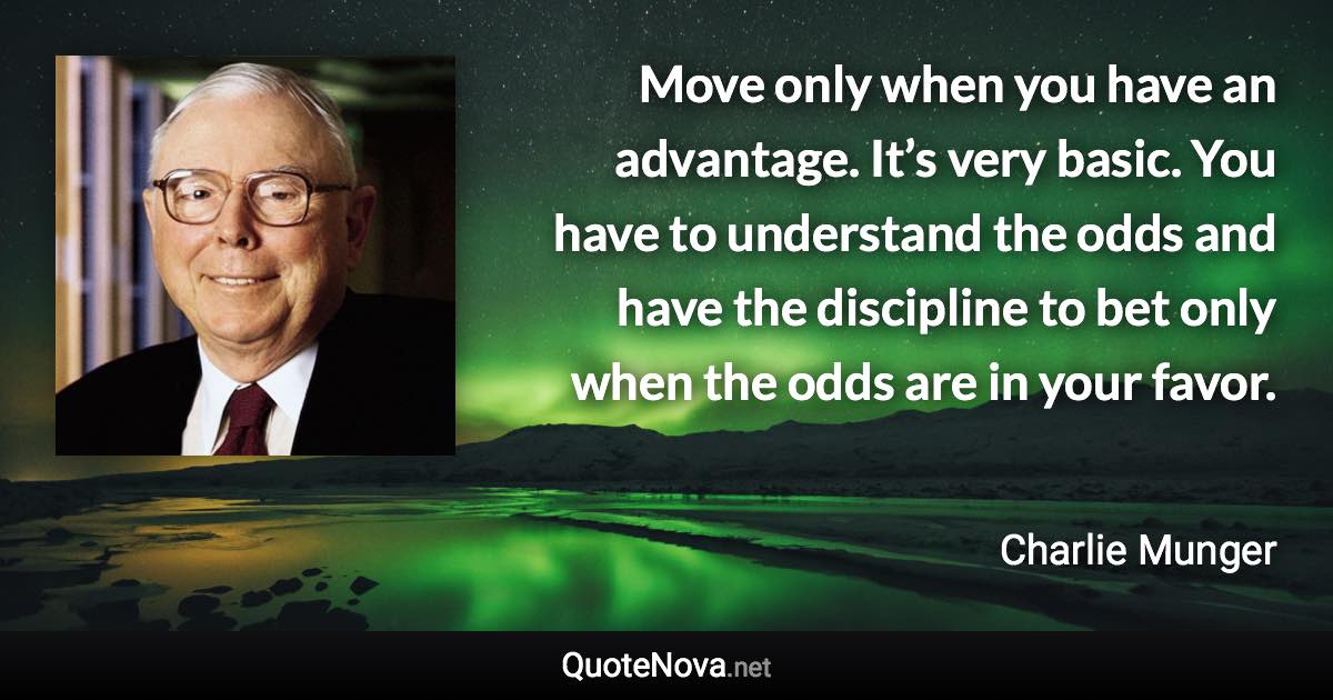 Move only when you have an advantage. It’s very basic. You have to understand the odds and have the discipline to bet only when the odds are in your favor. - Charlie Munger quote