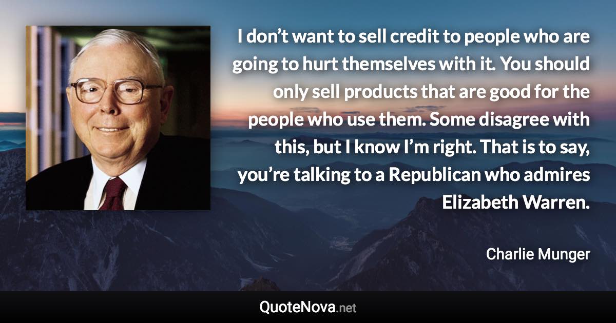 I don’t want to sell credit to people who are going to hurt themselves with it. You should only sell products that are good for the people who use them. Some disagree with this, but I know I’m right. That is to say, you’re talking to a Republican who admires Elizabeth Warren. - Charlie Munger quote