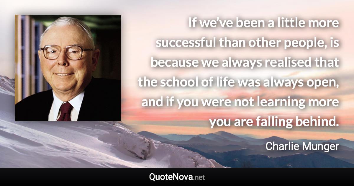 If we’ve been a little more successful than other people, is because we always realised that the school of life was always open, and if you were not learning more you are falling behind. - Charlie Munger quote