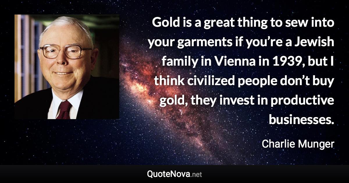 Gold is a great thing to sew into your garments if you’re a Jewish family in Vienna in 1939, but I think civilized people don’t buy gold, they invest in productive businesses. - Charlie Munger quote