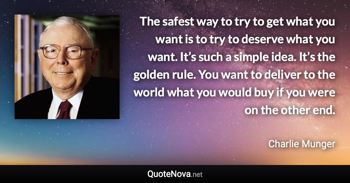 The safest way to try to get what you want is to try to deserve what you want. It’s such a simple idea. It’s the golden rule. You want to deliver to the world what you would buy if you were on the other end. - Charlie Munger quote