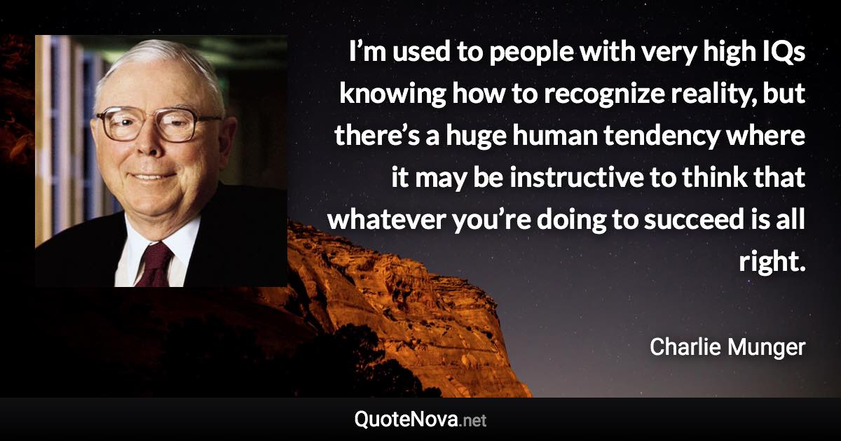 I’m used to people with very high IQs knowing how to recognize reality, but there’s a huge human tendency where it may be instructive to think that whatever you’re doing to succeed is all right. - Charlie Munger quote