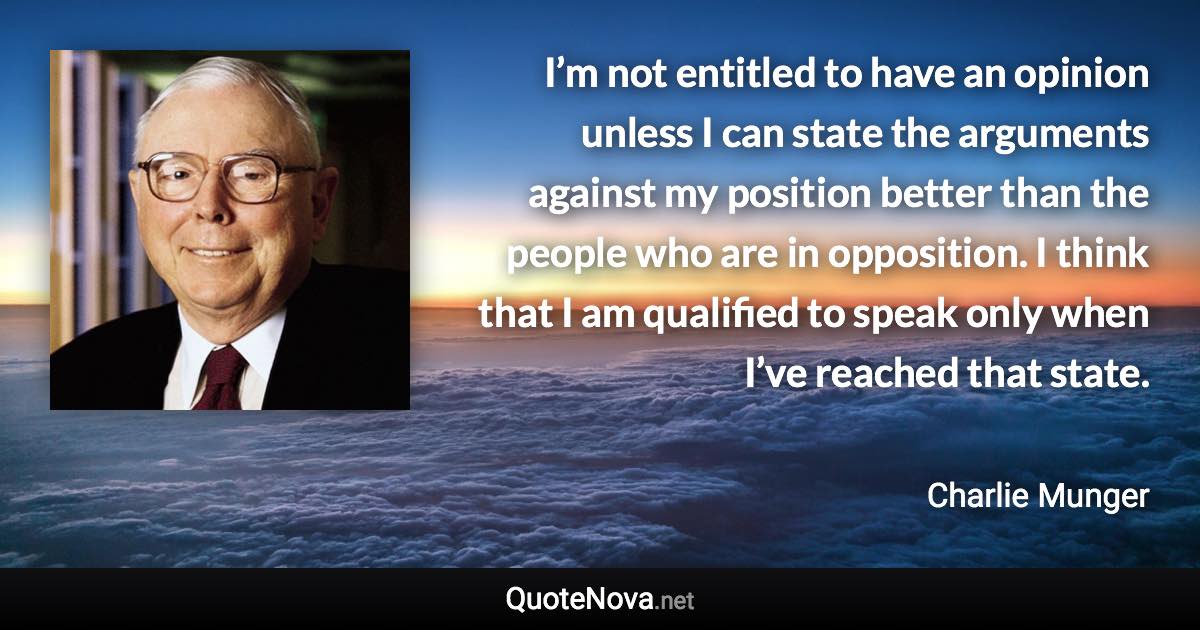 I’m not entitled to have an opinion unless I can state the arguments against my position better than the people who are in opposition. I think that I am qualified to speak only when I’ve reached that state. - Charlie Munger quote