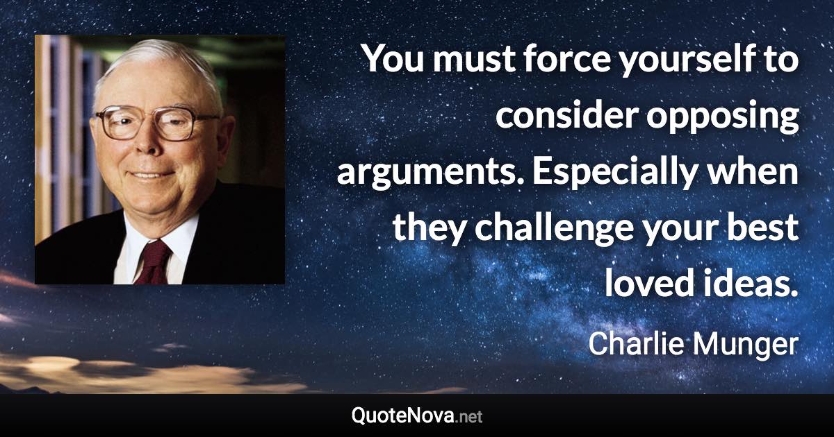 You must force yourself to consider opposing arguments. Especially when they challenge your best loved ideas. - Charlie Munger quote