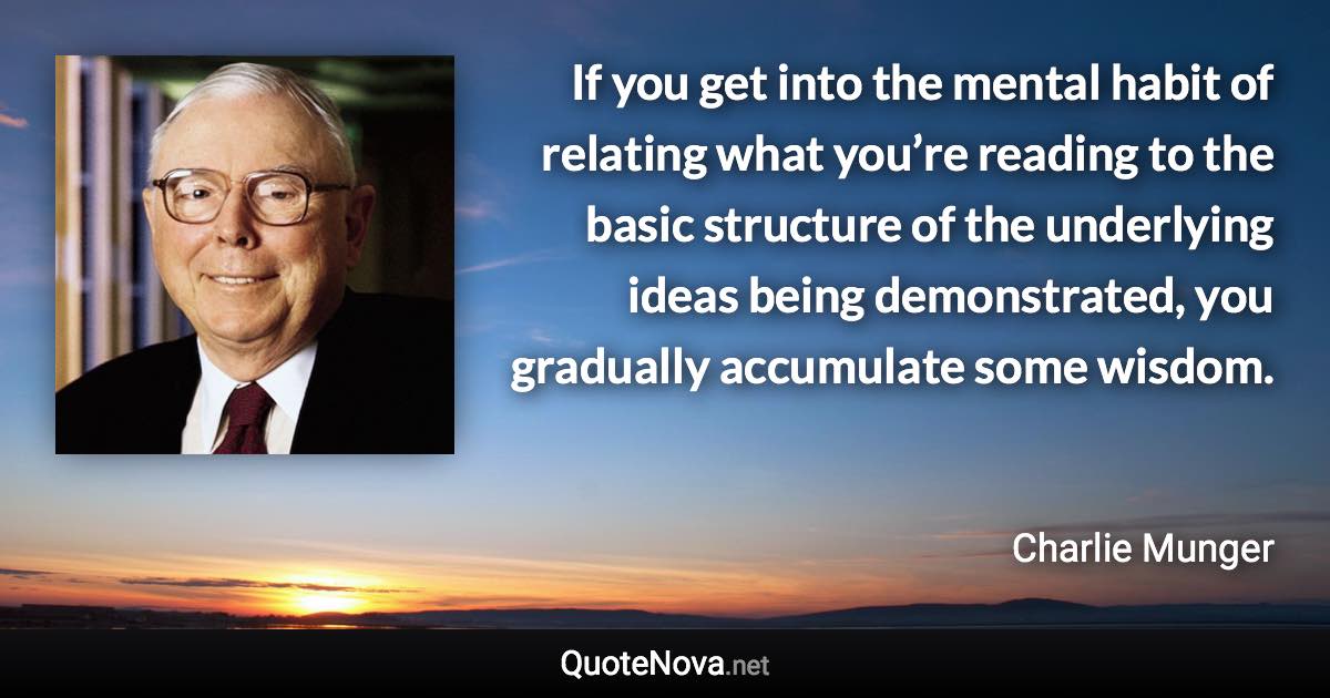 If you get into the mental habit of relating what you’re reading to the basic structure of the underlying ideas being demonstrated, you gradually accumulate some wisdom. - Charlie Munger quote