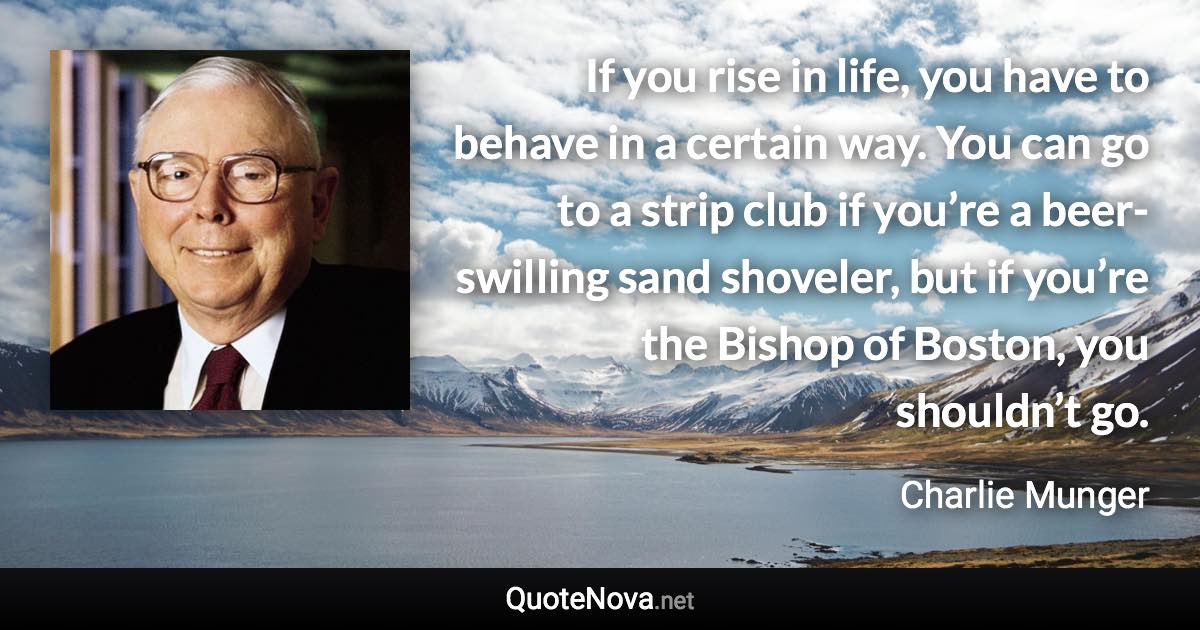 If you rise in life, you have to behave in a certain way. You can go to a strip club if you’re a beer-swilling sand shoveler, but if you’re the Bishop of Boston, you shouldn’t go. - Charlie Munger quote