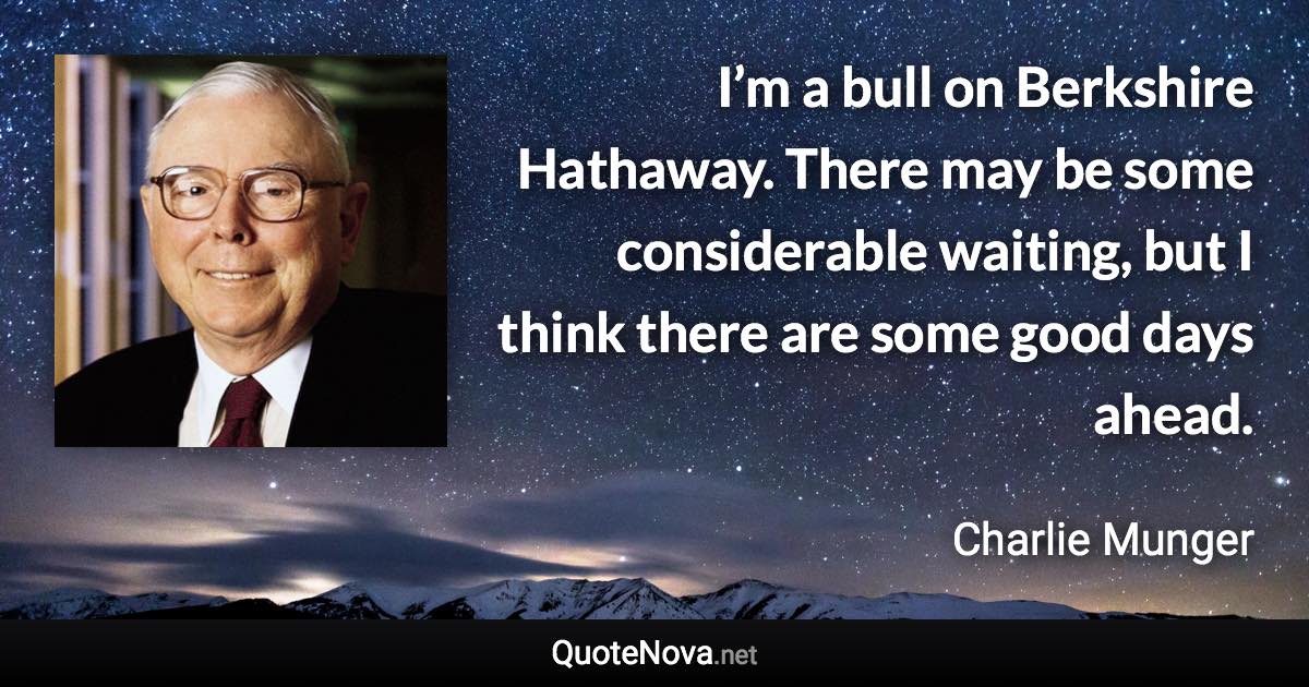 I’m a bull on Berkshire Hathaway. There may be some considerable waiting, but I think there are some good days ahead. - Charlie Munger quote