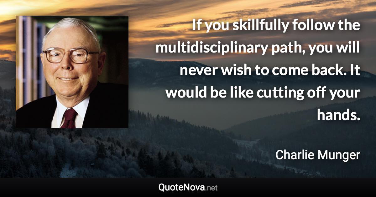 If you skillfully follow the multidisciplinary path, you will never wish to come back. It would be like cutting off your hands. - Charlie Munger quote