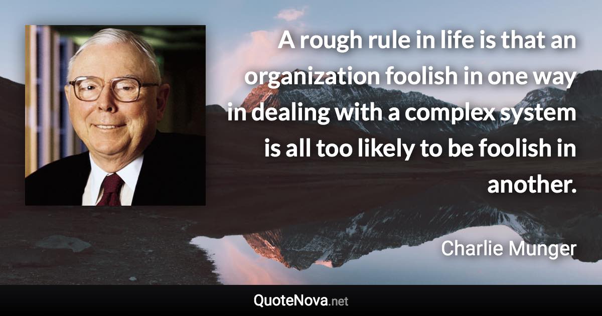 A rough rule in life is that an organization foolish in one way in dealing with a complex system is all too likely to be foolish in another. - Charlie Munger quote