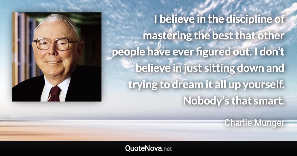 I believe in the discipline of mastering the best that other people have ever figured out. I don’t believe in just sitting down and trying to dream it all up yourself. Nobody’s that smart. - Charlie Munger quote