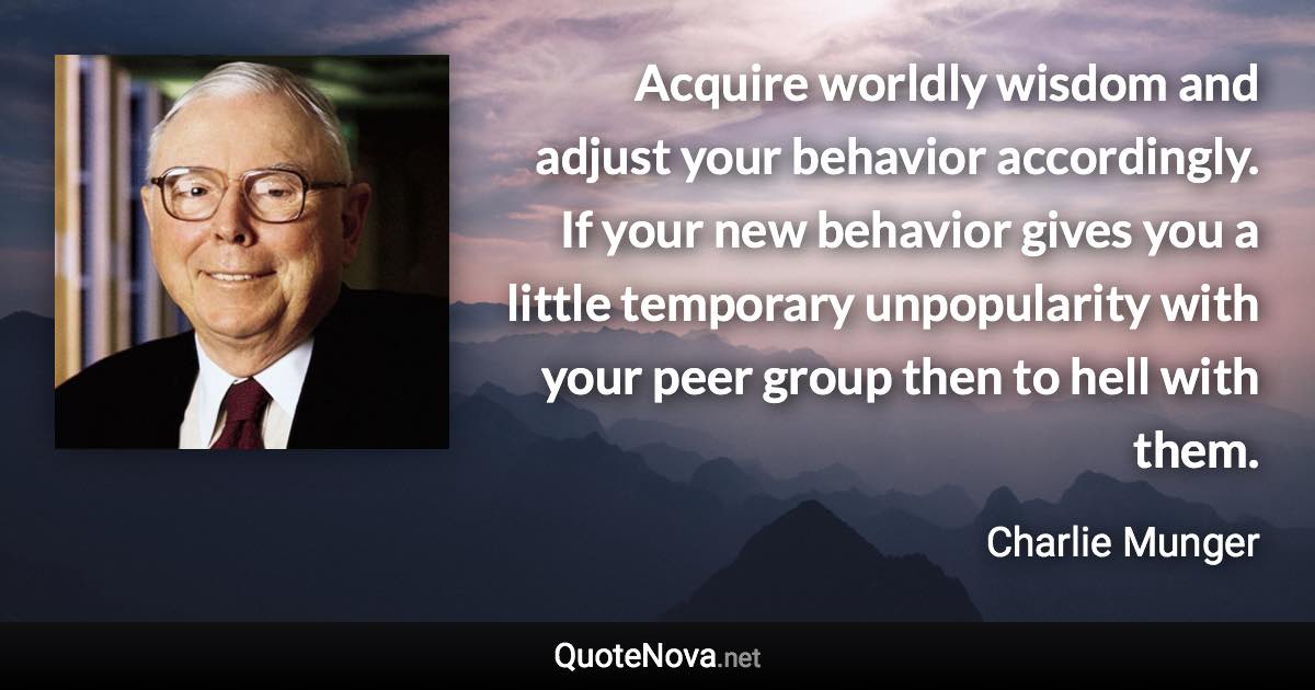 Acquire worldly wisdom and adjust your behavior accordingly. If your new behavior gives you a little temporary unpopularity with your peer group then to hell with them. - Charlie Munger quote