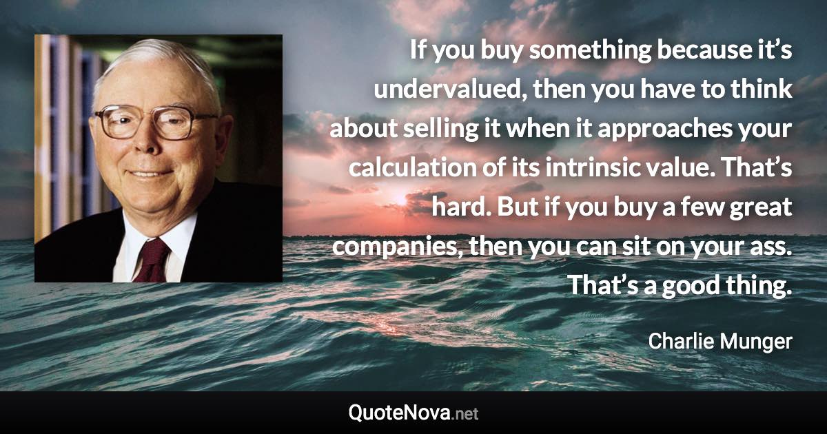 If you buy something because it’s undervalued, then you have to think about selling it when it approaches your calculation of its intrinsic value. That’s hard. But if you buy a few great companies, then you can sit on your ass. That’s a good thing. - Charlie Munger quote