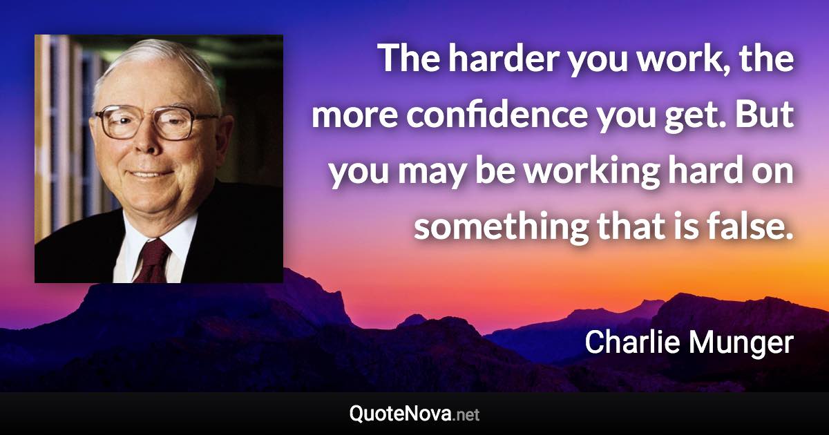 The harder you work, the more confidence you get. But you may be working hard on something that is false. - Charlie Munger quote