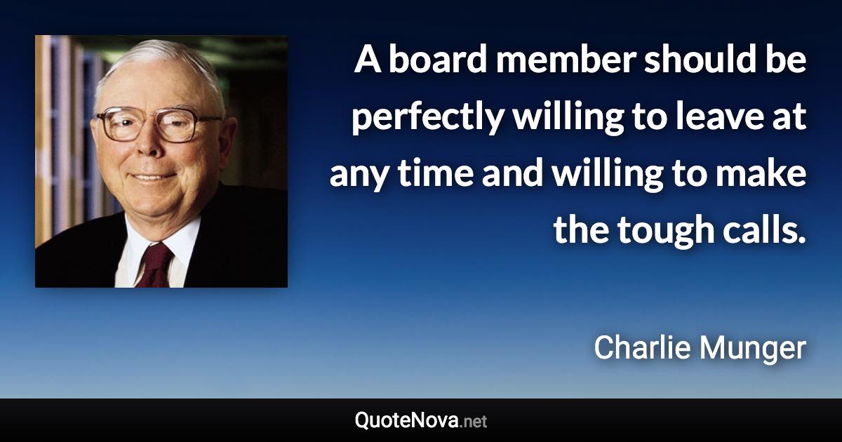 A board member should be perfectly willing to leave at any time and willing to make the tough calls. - Charlie Munger quote