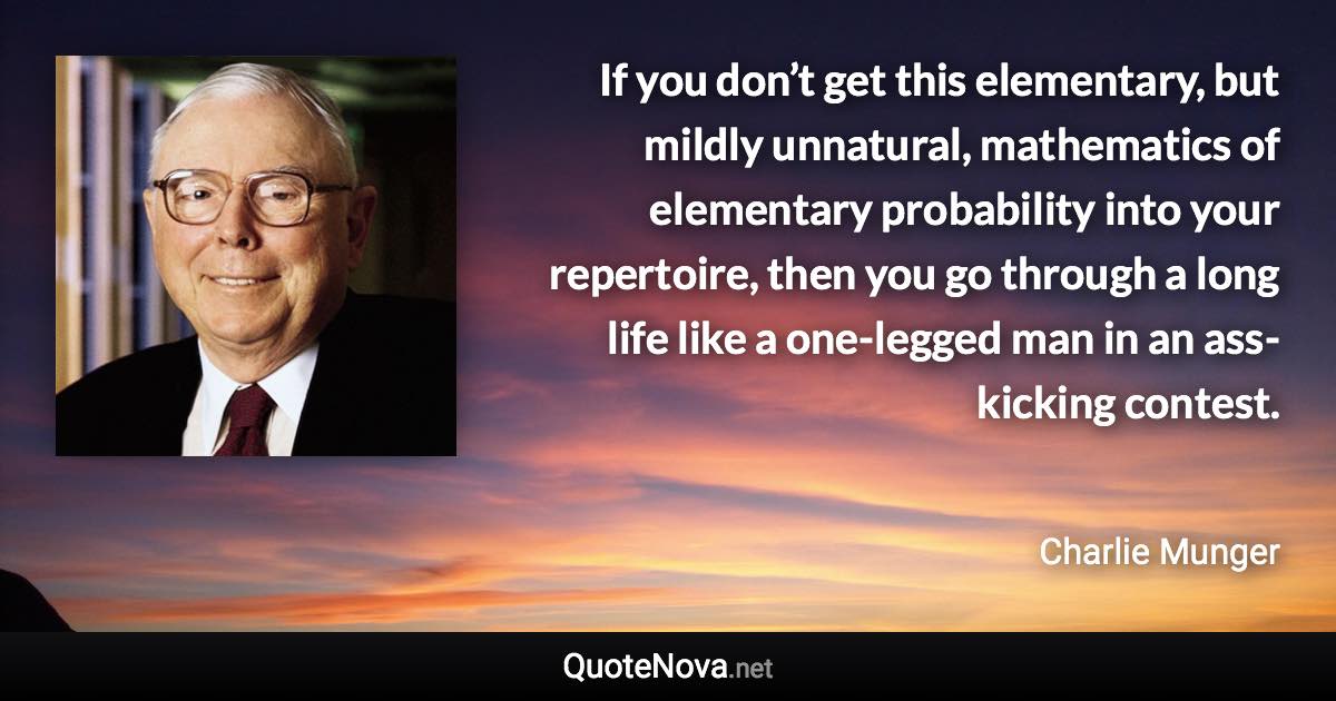 If you don’t get this elementary, but mildly unnatural, mathematics of elementary probability into your repertoire, then you go through a long life like a one-legged man in an ass-kicking contest. - Charlie Munger quote