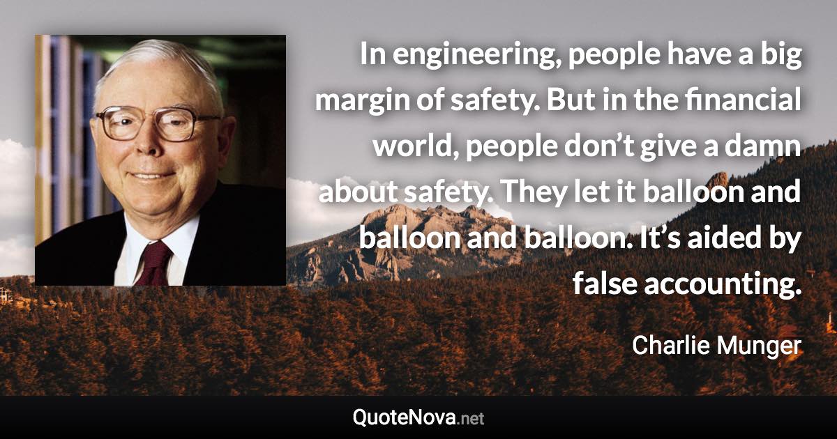 In engineering, people have a big margin of safety. But in the financial world, people don’t give a damn about safety. They let it balloon and balloon and balloon. It’s aided by false accounting. - Charlie Munger quote