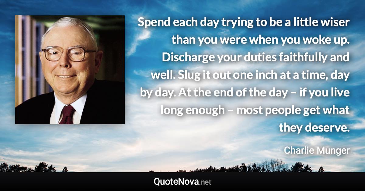 Spend each day trying to be a little wiser than you were when you woke up. Discharge your duties faithfully and well. Slug it out one inch at a time, day by day. At the end of the day – if you live long enough – most people get what they deserve. - Charlie Munger quote