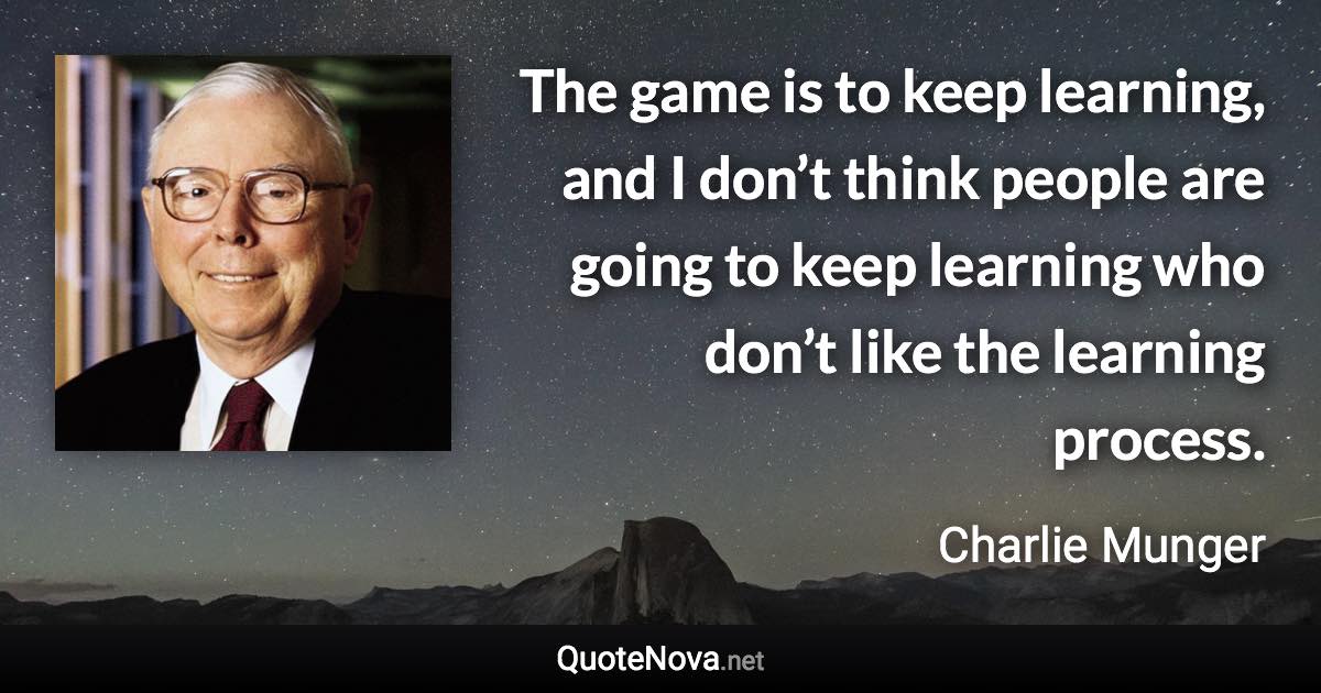 The game is to keep learning, and I don’t think people are going to keep learning who don’t like the learning process. - Charlie Munger quote