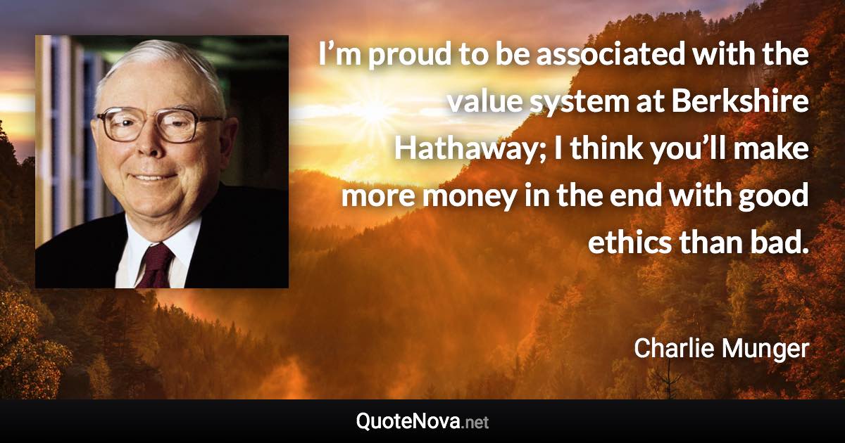 I’m proud to be associated with the value system at Berkshire Hathaway; I think you’ll make more money in the end with good ethics than bad. - Charlie Munger quote