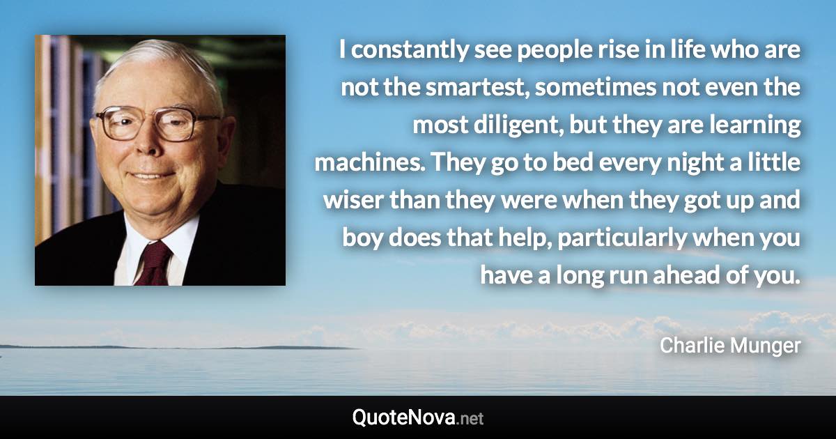 I constantly see people rise in life who are not the smartest, sometimes not even the most diligent, but they are learning machines. They go to bed every night a little wiser than they were when they got up and boy does that help, particularly when you have a long run ahead of you. - Charlie Munger quote