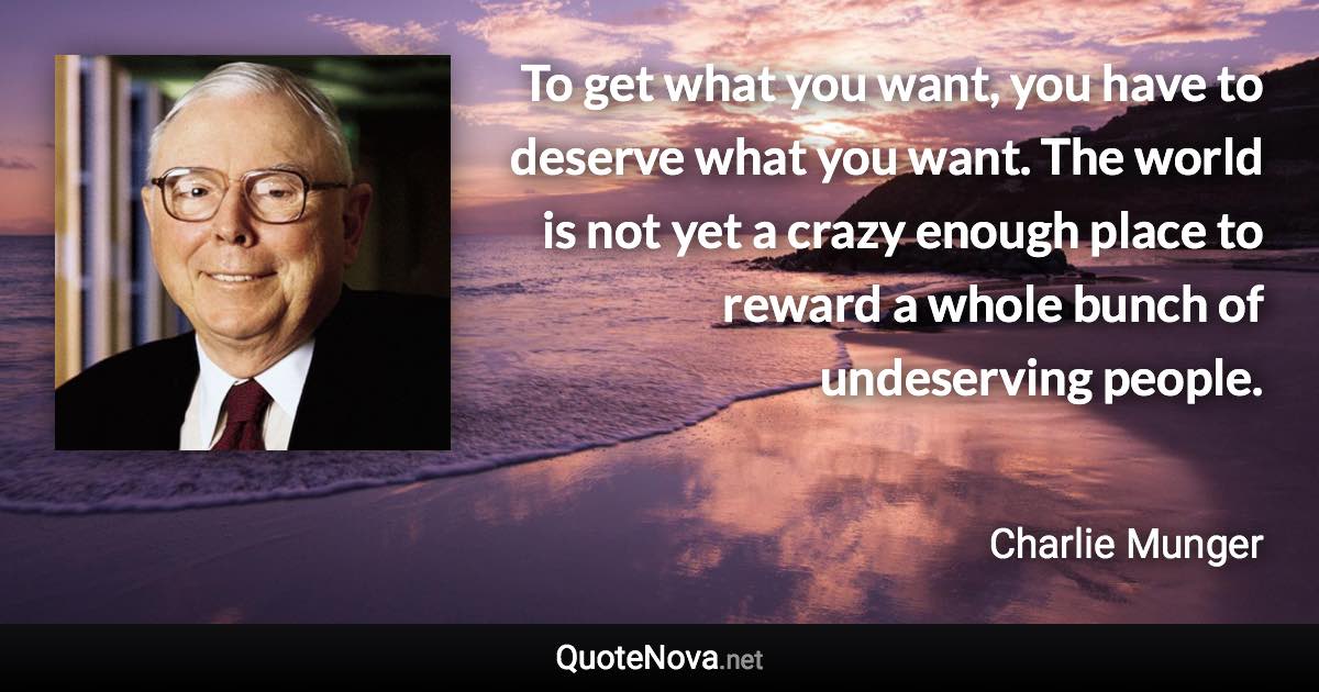 To get what you want, you have to deserve what you want. The world is not yet a crazy enough place to reward a whole bunch of undeserving people. - Charlie Munger quote