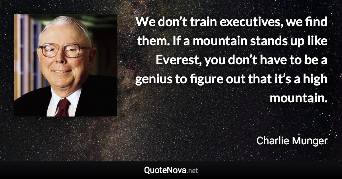 We don’t train executives, we find them. If a mountain stands up like Everest, you don’t have to be a genius to figure out that it’s a high mountain. - Charlie Munger quote