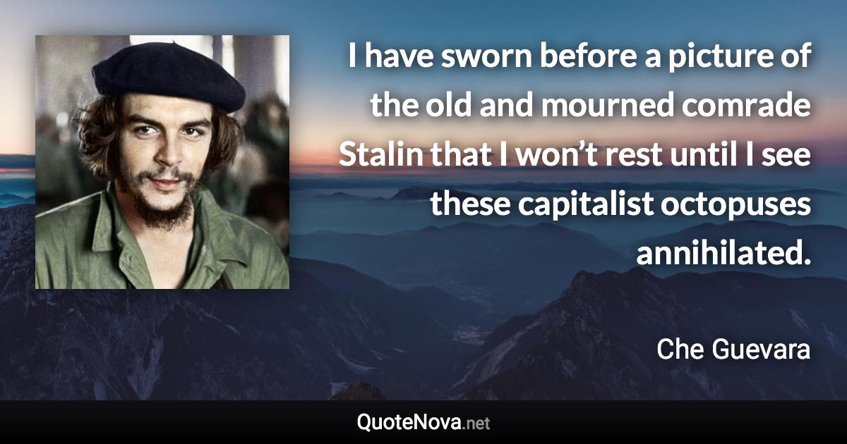 I have sworn before a picture of the old and mourned comrade Stalin that I won’t rest until I see these capitalist octopuses annihilated. - Che Guevara quote