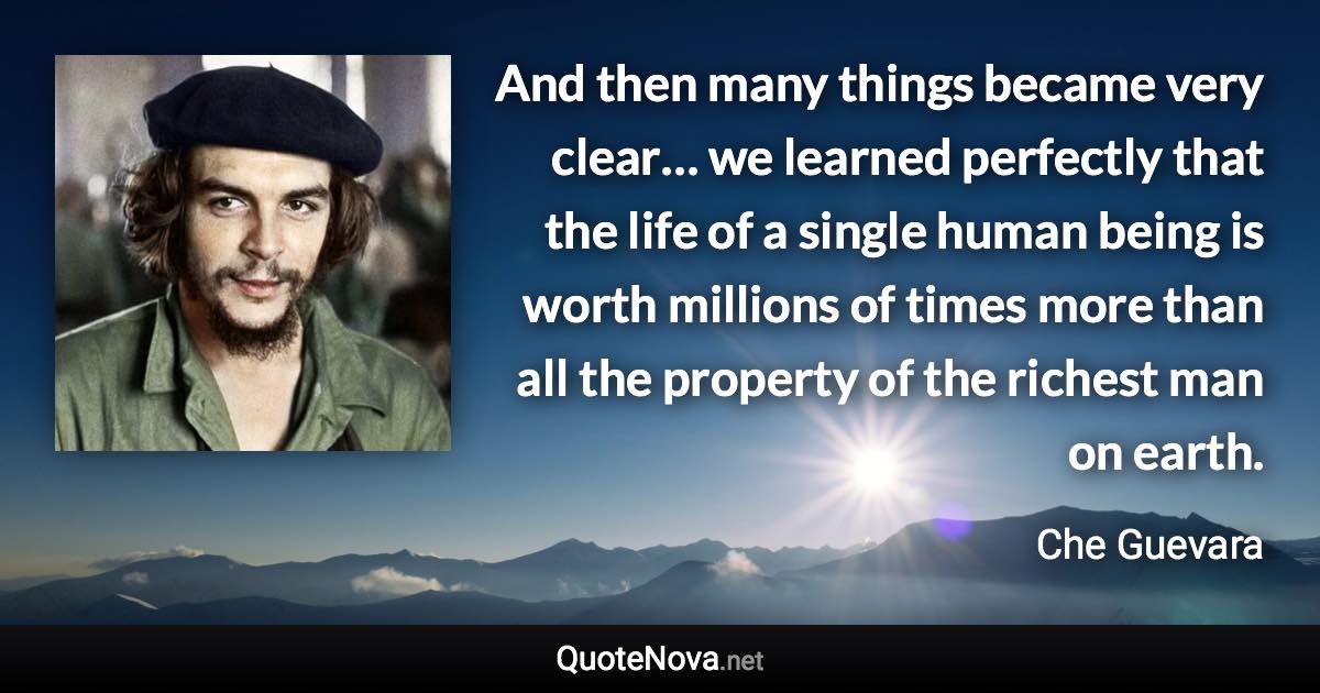 And then many things became very clear… we learned perfectly that the life of a single human being is worth millions of times more than all the property of the richest man on earth. - Che Guevara quote