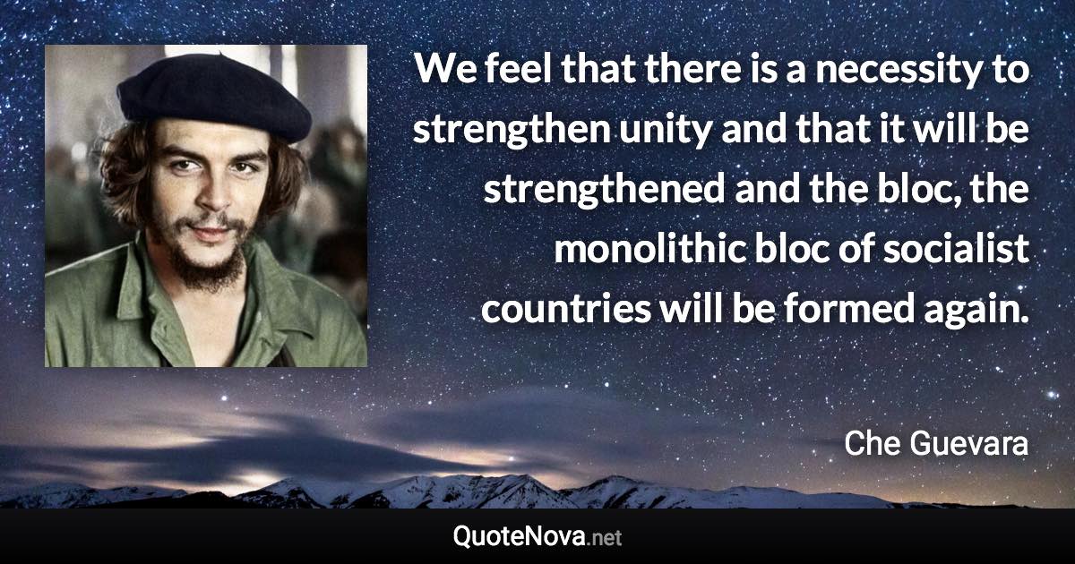 We feel that there is a necessity to strengthen unity and that it will be strengthened and the bloc, the monolithic bloc of socialist countries will be formed again. - Che Guevara quote