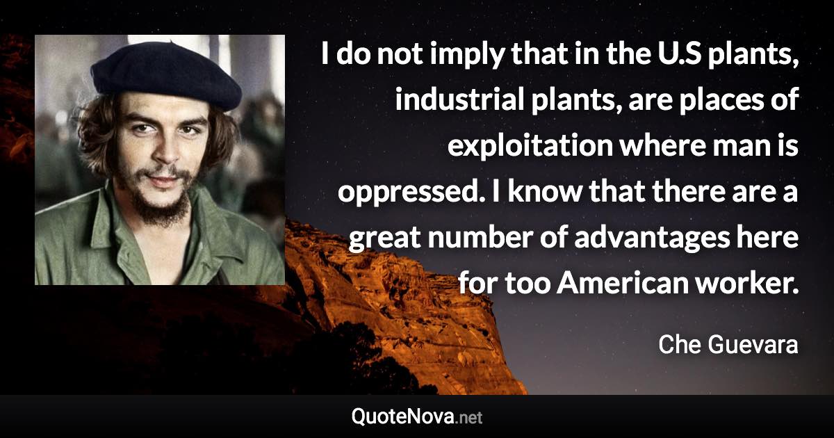 I do not imply that in the U.S plants, industrial plants, are places of exploitation where man is oppressed. I know that there are a great number of advantages here for too American worker. - Che Guevara quote