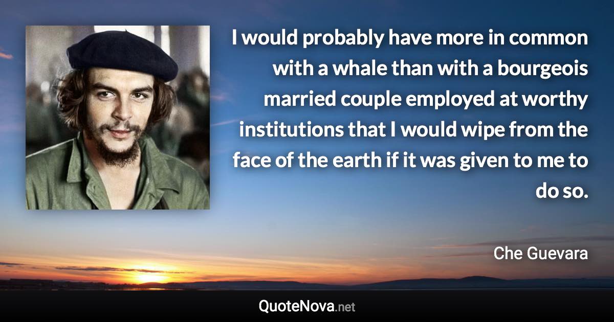 I would probably have more in common with a whale than with a bourgeois married couple employed at worthy institutions that I would wipe from the face of the earth if it was given to me to do so. - Che Guevara quote